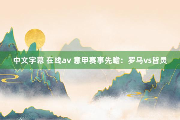 中文字幕 在线av 意甲赛事先瞻：罗马vs皆灵