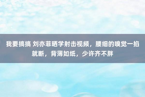 我要搞搞 刘亦菲晒学射击视频，腰细的嗅觉一掐就断，背薄如纸，少许齐不胖