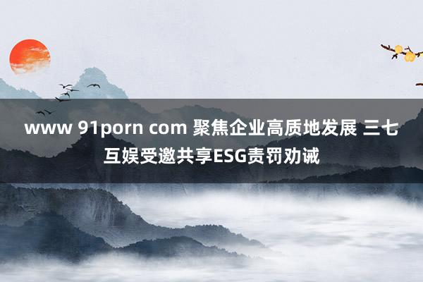 www 91porn com 聚焦企业高质地发展 三七互娱受邀共享ESG责罚劝诫