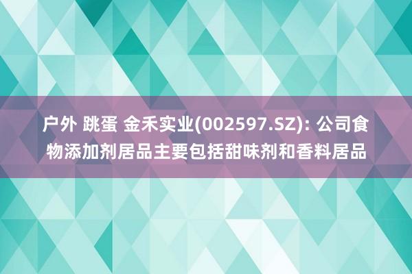 户外 跳蛋 金禾实业(002597.SZ): 公司食物添加剂居品主要包括甜味剂和香料居品