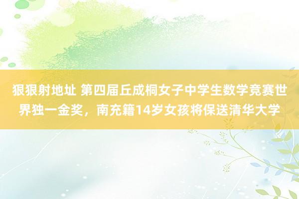 狠狠射地址 第四届丘成桐女子中学生数学竞赛世界独一金奖，南充籍14岁女孩将保送清华大学