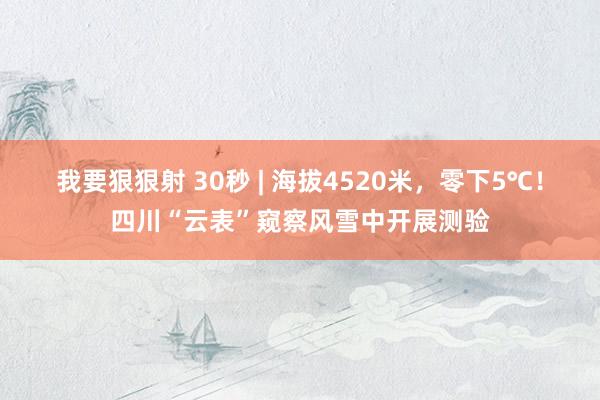 我要狠狠射 30秒 | 海拔4520米，零下5℃！四川“云表”窥察风雪中开展测验