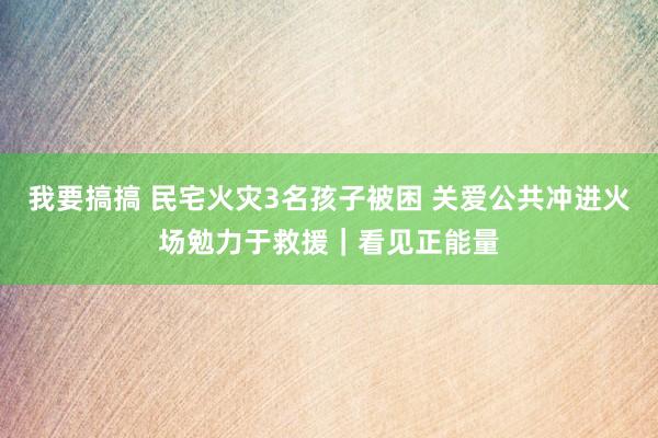 我要搞搞 民宅火灾3名孩子被困 关爱公共冲进火场勉力于救援｜看见正能量