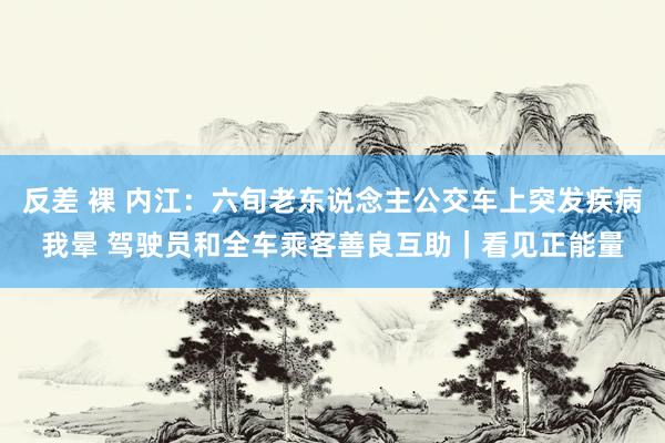 反差 裸 内江：六旬老东说念主公交车上突发疾病我晕 驾驶员和全车乘客善良互助｜看见正能量