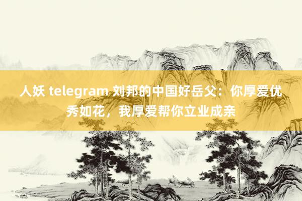 人妖 telegram 刘邦的中国好岳父：你厚爱优秀如花，我厚爱帮你立业成亲