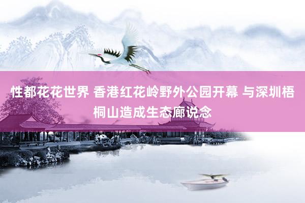 性都花花世界 香港红花岭野外公园开幕 与深圳梧桐山造成生态廊说念