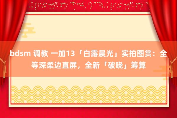 bdsm 调教 一加13「白露晨光」实拍图赏：全等深柔边直屏，全新「破晓」筹算