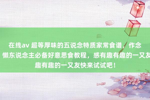 在线av 超等厚味的五说念特质家常食谱，作念法简便易学，懒东说念主必备好意思食教程，感有趣有趣的一又友快来试试吧！