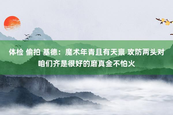 体检 偷拍 基德：魔术年青且有天禀 攻防两头对咱们齐是很好的磨真金不怕火