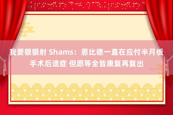 我要狠狠射 Shams：恩比德一直在应付半月板手术后遗症 但愿等全皆康复再复出