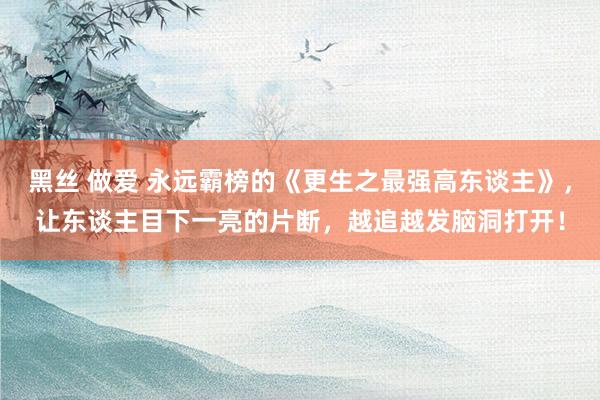 黑丝 做爱 永远霸榜的《更生之最强高东谈主》，让东谈主目下一亮的片断，越追越发脑洞打开！