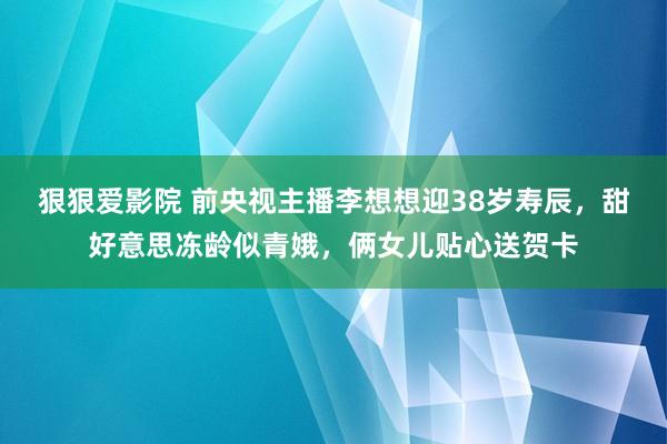 狠狠爱影院 前央视主播李想想迎38岁寿辰，甜好意思冻龄似青娥，俩女儿贴心送贺卡