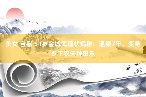 美女 自慰 51岁金城武现状揭秘：退藏7年，变身乡下农夫种田乐