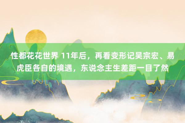 性都花花世界 11年后，再看变形记吴宗宏、易虎臣各自的境遇，东说念主生差距一目了然