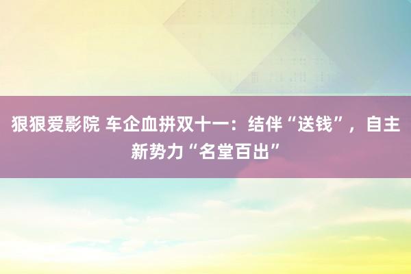 狠狠爱影院 车企血拼双十一：结伴“送钱”，自主新势力“名堂百出”