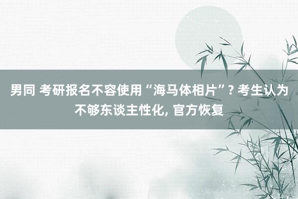 男同 考研报名不容使用“海马体相片”? 考生认为不够东谈主性化， 官方恢复