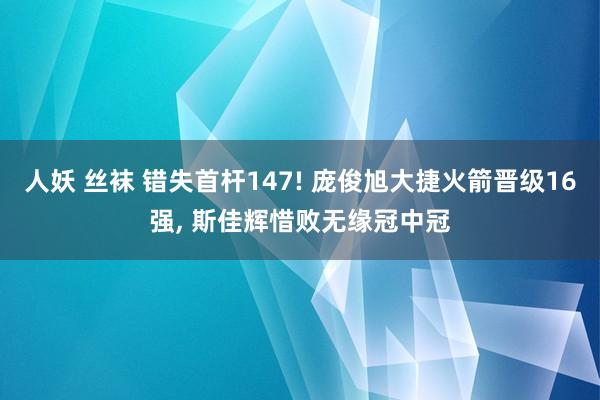 人妖 丝袜 错失首杆147! 庞俊旭大捷火箭晋级16强， 斯佳辉惜败无缘冠中冠