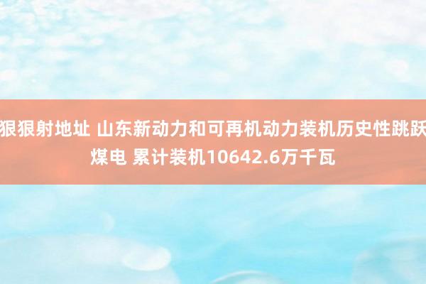 狠狠射地址 山东新动力和可再机动力装机历史性跳跃煤电 累计装机10642.6万千瓦