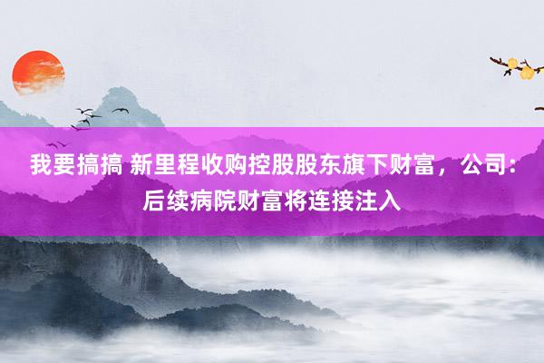 我要搞搞 新里程收购控股股东旗下财富，公司：后续病院财富将连接注入