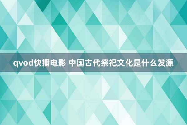 qvod快播电影 中国古代祭祀文化是什么发源