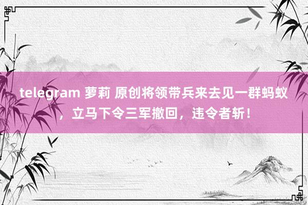 telegram 萝莉 原创将领带兵来去见一群蚂蚁，立马下令三军撤回，违令者斩！