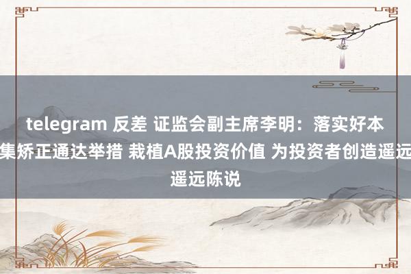 telegram 反差 证监会副主席李明：落实好本钱市集矫正通达举措 栽植A股投资价值 为投资者创造遥远陈说