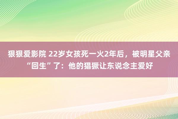 狠狠爱影院 22岁女孩死一火2年后，被明星父亲“回生”了：他的猖獗让东说念主爱好