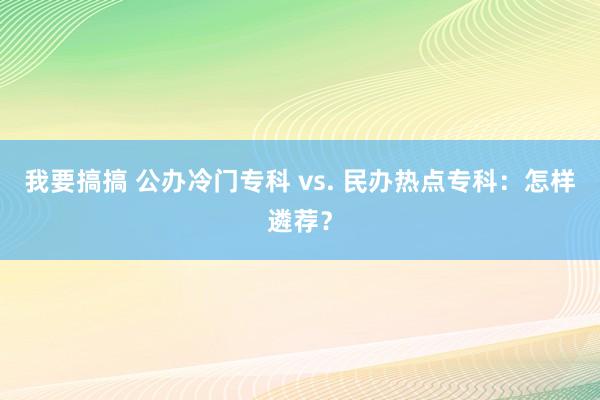 我要搞搞 公办冷门专科 vs. 民办热点专科：怎样遴荐？