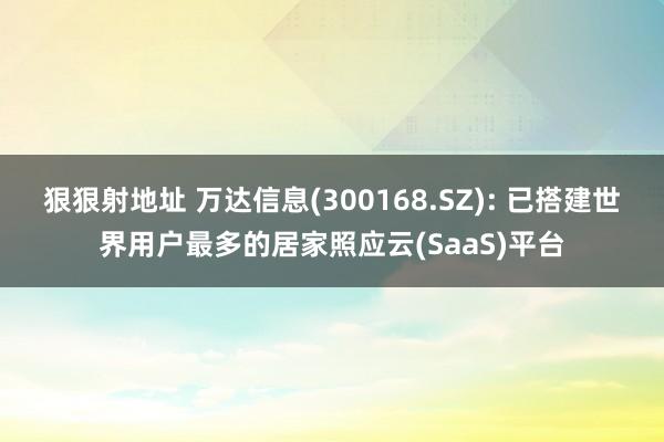 狠狠射地址 万达信息(300168.SZ): 已搭建世界用户最多的居家照应云(SaaS)平台