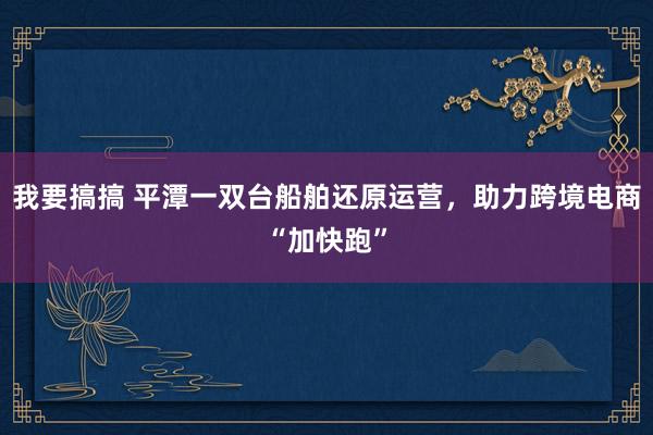 我要搞搞 平潭一双台船舶还原运营，助力跨境电商“加快跑”