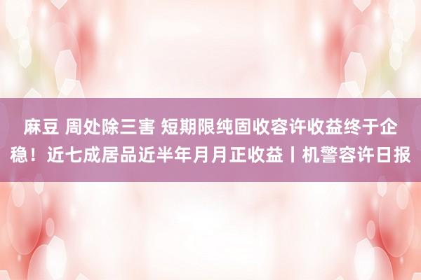 麻豆 周处除三害 短期限纯固收容许收益终于企稳！近七成居品近半年月月正收益丨机警容许日报