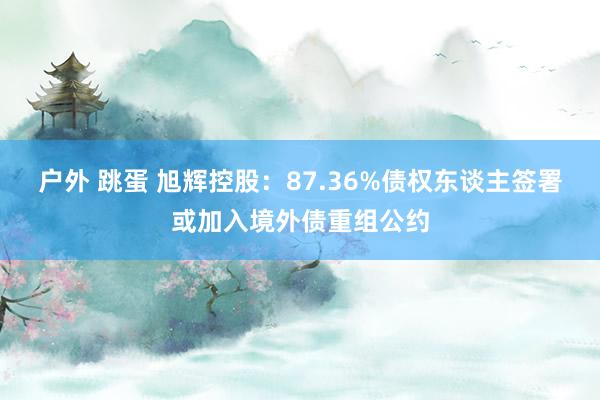 户外 跳蛋 旭辉控股：87.36%债权东谈主签署或加入境外债重组公约