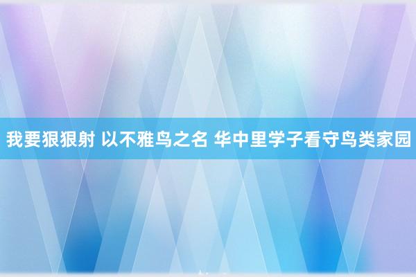 我要狠狠射 以不雅鸟之名 华中里学子看守鸟类家园