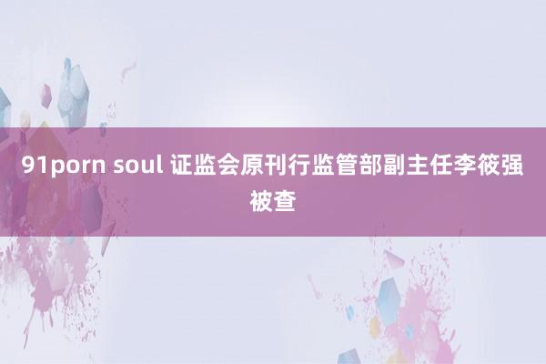 91porn soul 证监会原刊行监管部副主任李筱强被查