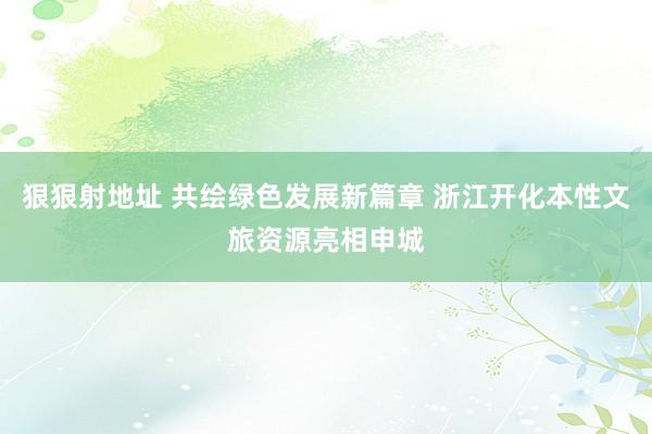 狠狠射地址 共绘绿色发展新篇章 浙江开化本性文旅资源亮相申城