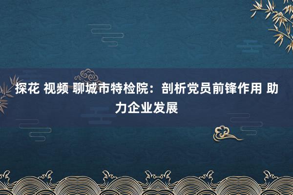 探花 视频 聊城市特检院：剖析党员前锋作用 助力企业发展