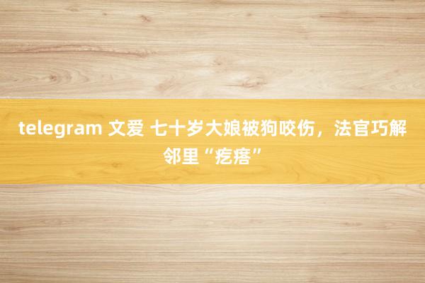 telegram 文爱 七十岁大娘被狗咬伤，法官巧解邻里“疙瘩”