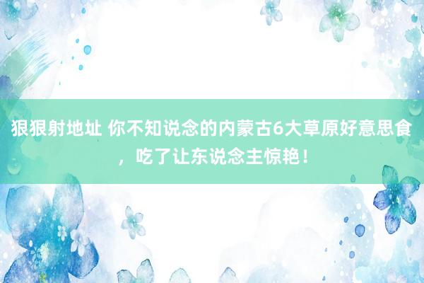 狠狠射地址 你不知说念的内蒙古6大草原好意思食，吃了让东说念主惊艳！