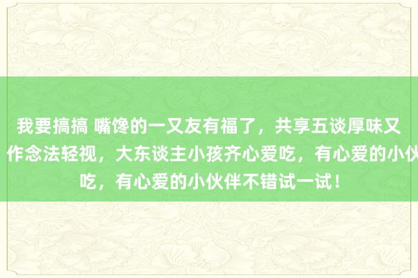 我要搞搞 嘴馋的一又友有福了，共享五谈厚味又解馋特质食谱，作念法轻视，大东谈主小孩齐心爱吃，有心爱的小伙伴不错试一试！