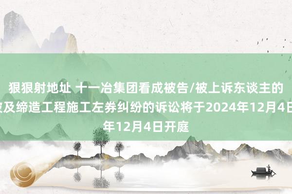 狠狠射地址 十一冶集团看成被告/被上诉东谈主的1起波及缔造工程施工左券纠纷的诉讼将于2024年12月4日开庭