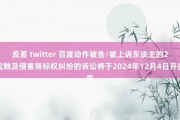 反差 twitter 百度动作被告/被上诉东谈主的2起触及侵害商标权纠纷的诉讼将于2024年12月4日开庭