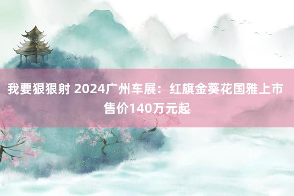 我要狠狠射 2024广州车展：红旗金葵花国雅上市 售价140万元起