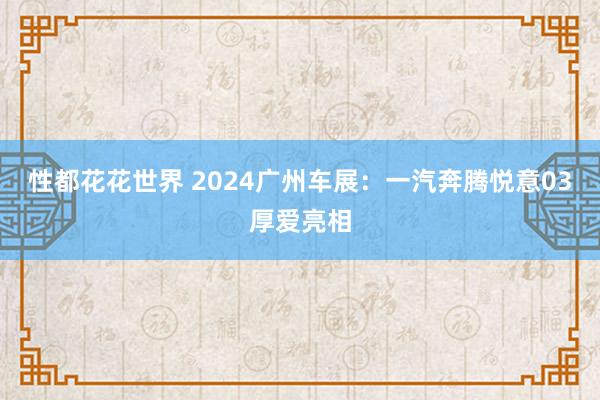 性都花花世界 2024广州车展：一汽奔腾悦意03厚爱亮相