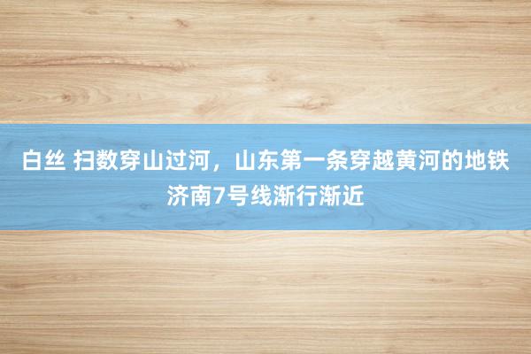 白丝 扫数穿山过河，山东第一条穿越黄河的地铁济南7号线渐行渐近