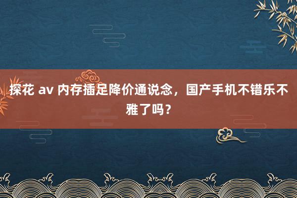 探花 av 内存插足降价通说念，国产手机不错乐不雅了吗？