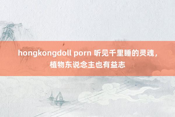 hongkongdoll porn 听见千里睡的灵魂，植物东说念主也有益志