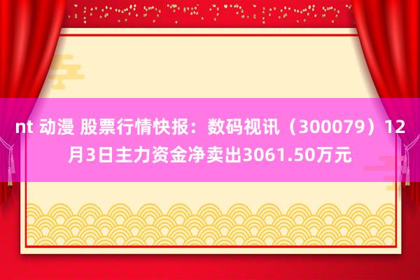 nt 动漫 股票行情快报：数码视讯（300079）12月3日主力资金净卖出3061.50万元