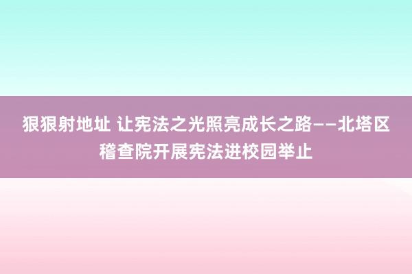 狠狠射地址 让宪法之光照亮成长之路——北塔区稽查院开展宪法进校园举止