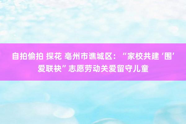 自拍偷拍 探花 亳州市谯城区：“家校共建 ‘围’爱联袂”志愿劳动关爱留守儿童