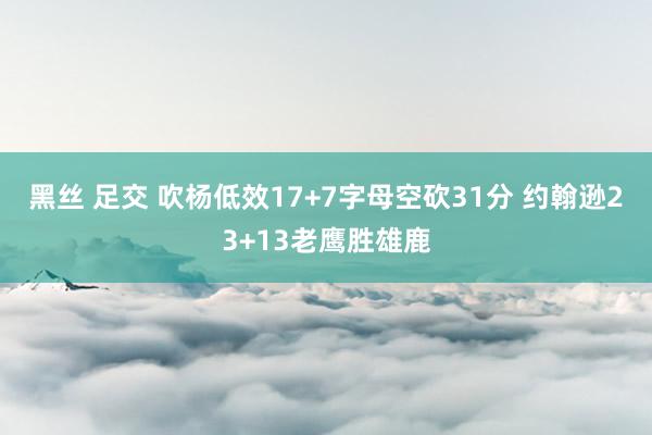 黑丝 足交 吹杨低效17+7字母空砍31分 约翰逊23+13老鹰胜雄鹿